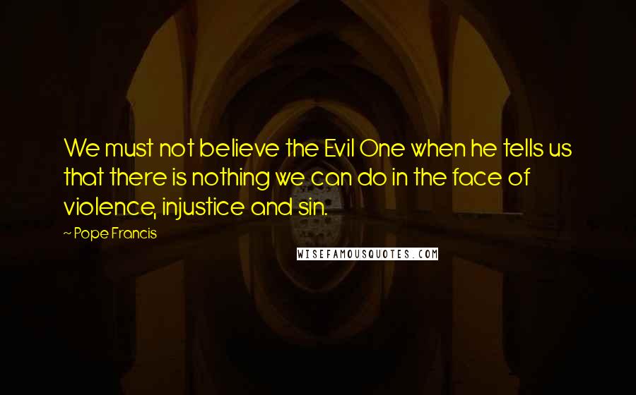 Pope Francis Quotes: We must not believe the Evil One when he tells us that there is nothing we can do in the face of violence, injustice and sin.