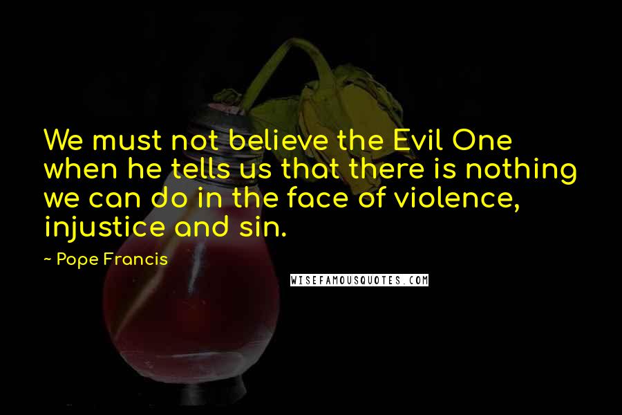 Pope Francis Quotes: We must not believe the Evil One when he tells us that there is nothing we can do in the face of violence, injustice and sin.