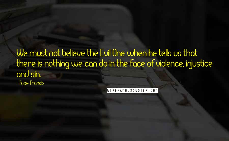 Pope Francis Quotes: We must not believe the Evil One when he tells us that there is nothing we can do in the face of violence, injustice and sin.