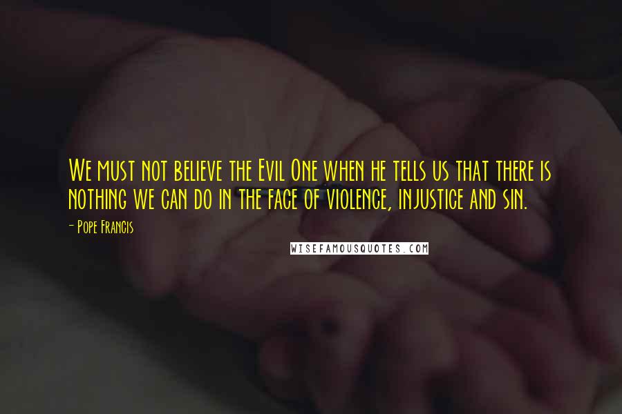 Pope Francis Quotes: We must not believe the Evil One when he tells us that there is nothing we can do in the face of violence, injustice and sin.