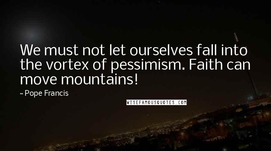 Pope Francis Quotes: We must not let ourselves fall into the vortex of pessimism. Faith can move mountains!