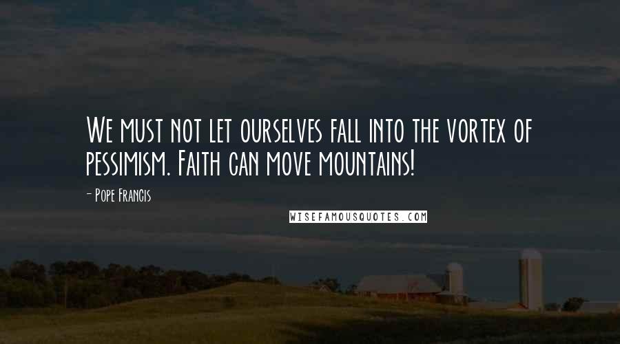 Pope Francis Quotes: We must not let ourselves fall into the vortex of pessimism. Faith can move mountains!