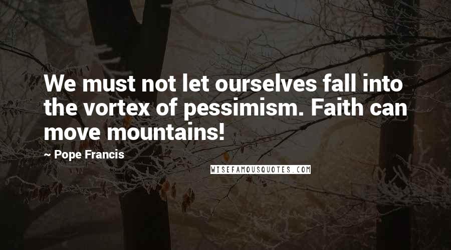 Pope Francis Quotes: We must not let ourselves fall into the vortex of pessimism. Faith can move mountains!