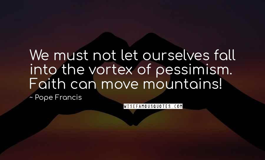 Pope Francis Quotes: We must not let ourselves fall into the vortex of pessimism. Faith can move mountains!