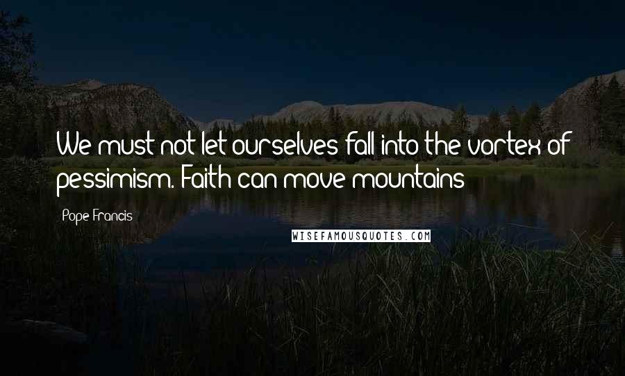 Pope Francis Quotes: We must not let ourselves fall into the vortex of pessimism. Faith can move mountains!