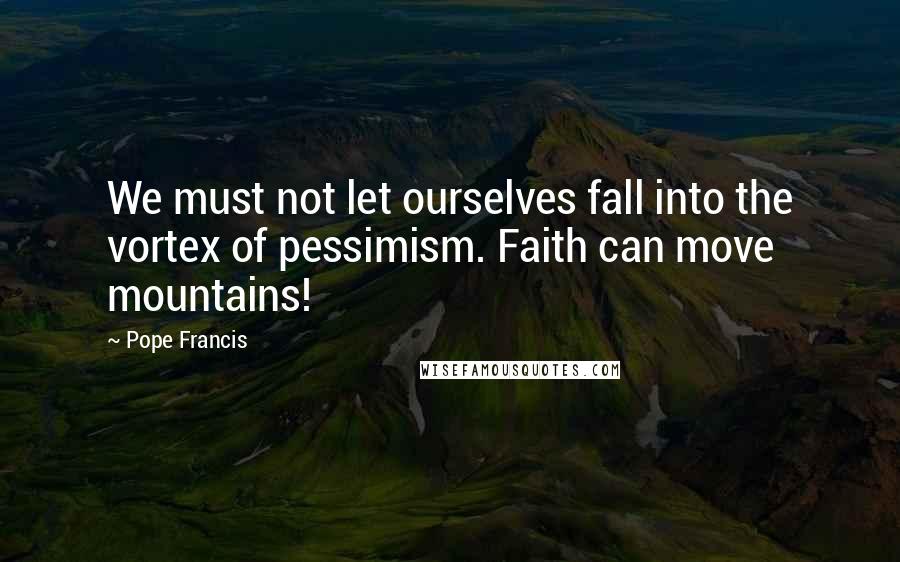 Pope Francis Quotes: We must not let ourselves fall into the vortex of pessimism. Faith can move mountains!