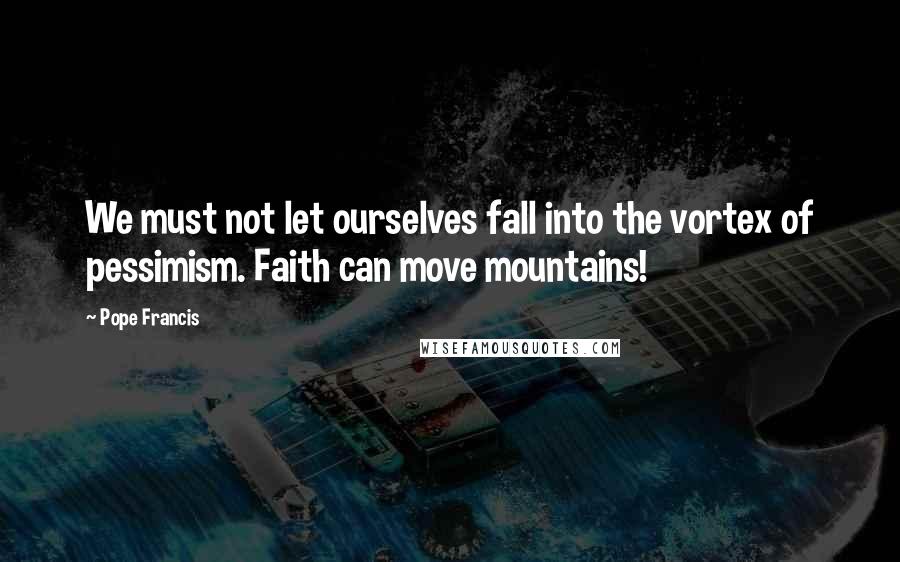 Pope Francis Quotes: We must not let ourselves fall into the vortex of pessimism. Faith can move mountains!