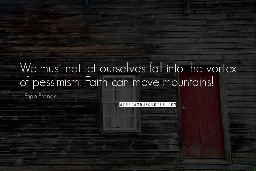 Pope Francis Quotes: We must not let ourselves fall into the vortex of pessimism. Faith can move mountains!