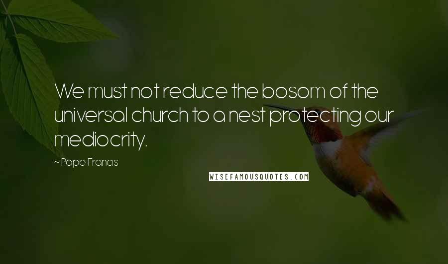 Pope Francis Quotes: We must not reduce the bosom of the universal church to a nest protecting our mediocrity.