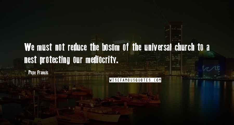 Pope Francis Quotes: We must not reduce the bosom of the universal church to a nest protecting our mediocrity.