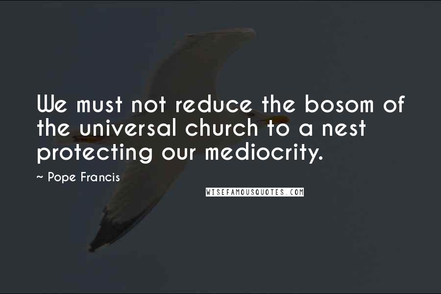 Pope Francis Quotes: We must not reduce the bosom of the universal church to a nest protecting our mediocrity.