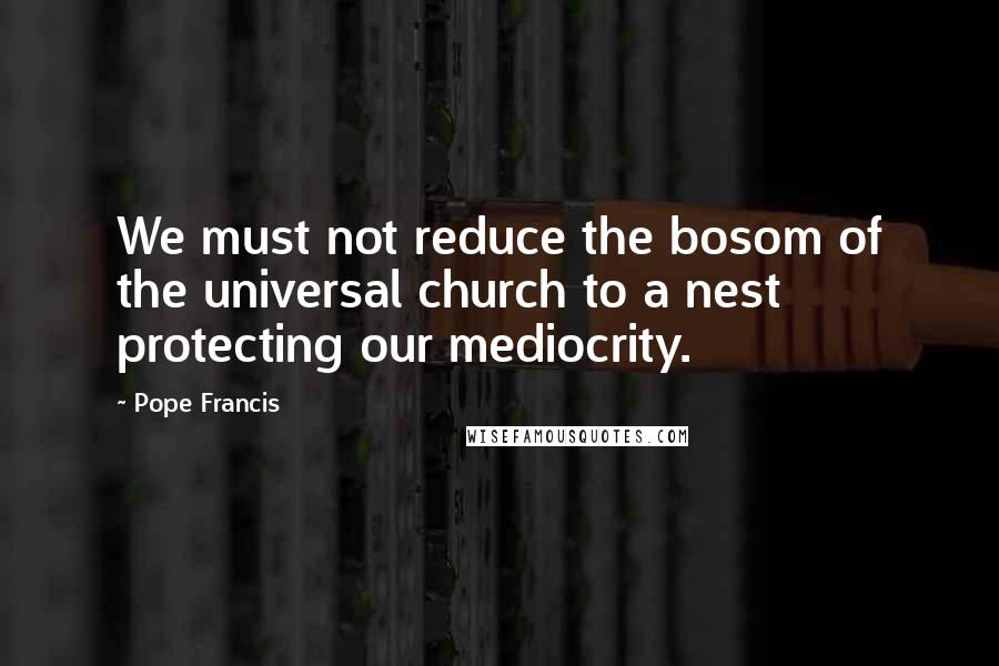 Pope Francis Quotes: We must not reduce the bosom of the universal church to a nest protecting our mediocrity.