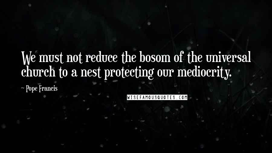 Pope Francis Quotes: We must not reduce the bosom of the universal church to a nest protecting our mediocrity.