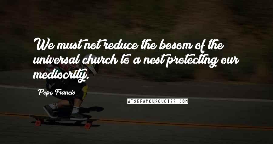 Pope Francis Quotes: We must not reduce the bosom of the universal church to a nest protecting our mediocrity.