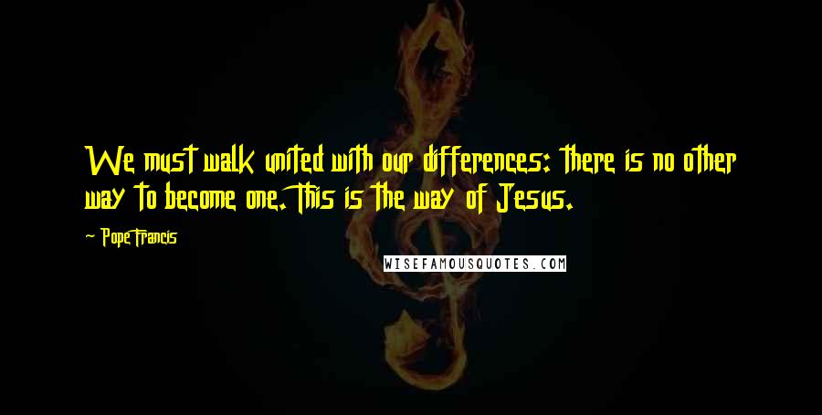 Pope Francis Quotes: We must walk united with our differences: there is no other way to become one. This is the way of Jesus.