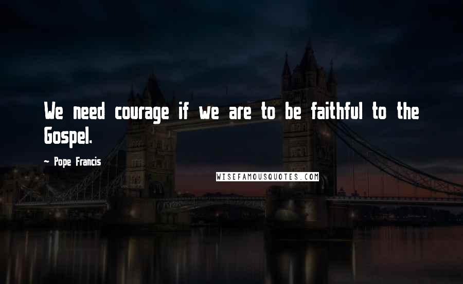 Pope Francis Quotes: We need courage if we are to be faithful to the Gospel.