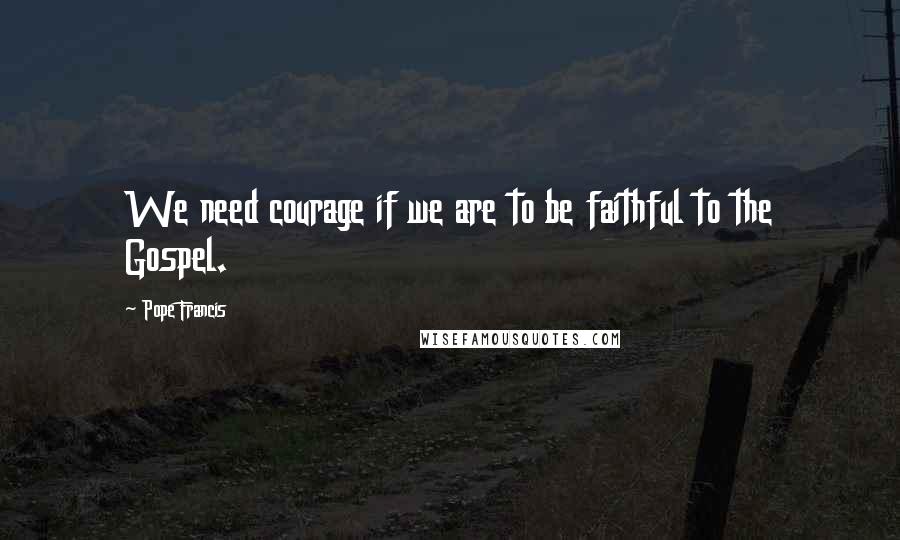 Pope Francis Quotes: We need courage if we are to be faithful to the Gospel.