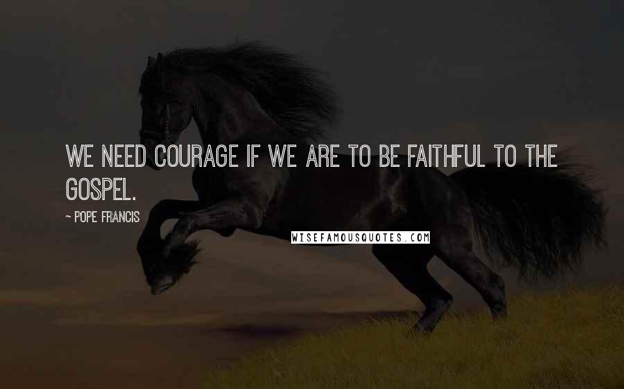 Pope Francis Quotes: We need courage if we are to be faithful to the Gospel.