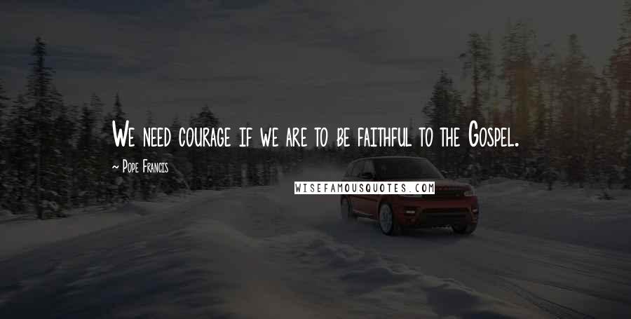 Pope Francis Quotes: We need courage if we are to be faithful to the Gospel.