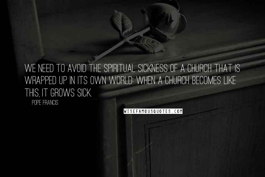 Pope Francis Quotes: We need to avoid the spiritual sickness of a church that is wrapped up in its own world: when a church becomes like this, it grows sick.