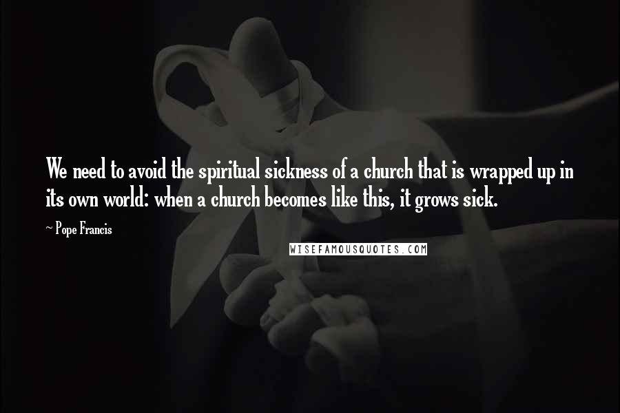 Pope Francis Quotes: We need to avoid the spiritual sickness of a church that is wrapped up in its own world: when a church becomes like this, it grows sick.