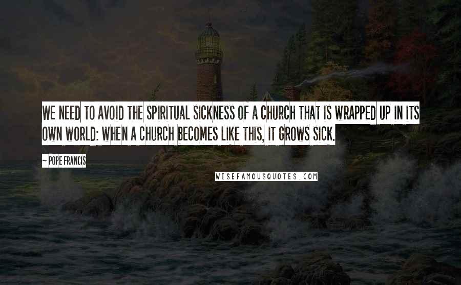 Pope Francis Quotes: We need to avoid the spiritual sickness of a church that is wrapped up in its own world: when a church becomes like this, it grows sick.