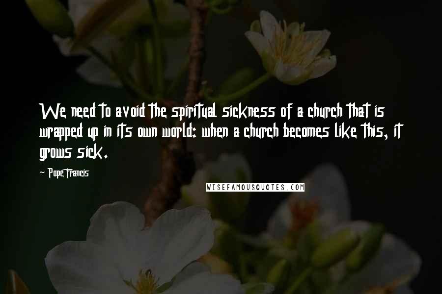 Pope Francis Quotes: We need to avoid the spiritual sickness of a church that is wrapped up in its own world: when a church becomes like this, it grows sick.
