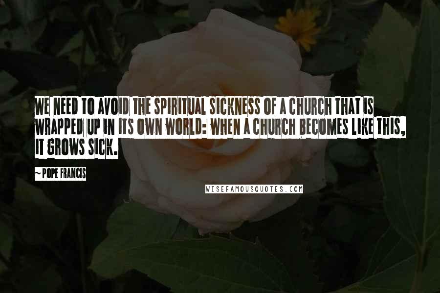 Pope Francis Quotes: We need to avoid the spiritual sickness of a church that is wrapped up in its own world: when a church becomes like this, it grows sick.