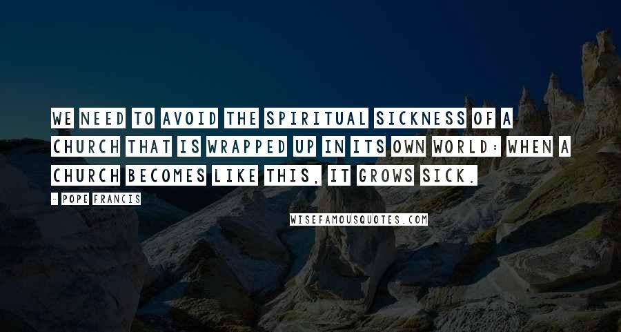 Pope Francis Quotes: We need to avoid the spiritual sickness of a church that is wrapped up in its own world: when a church becomes like this, it grows sick.