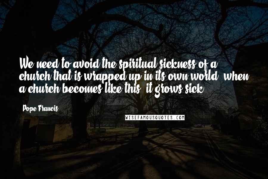 Pope Francis Quotes: We need to avoid the spiritual sickness of a church that is wrapped up in its own world: when a church becomes like this, it grows sick.