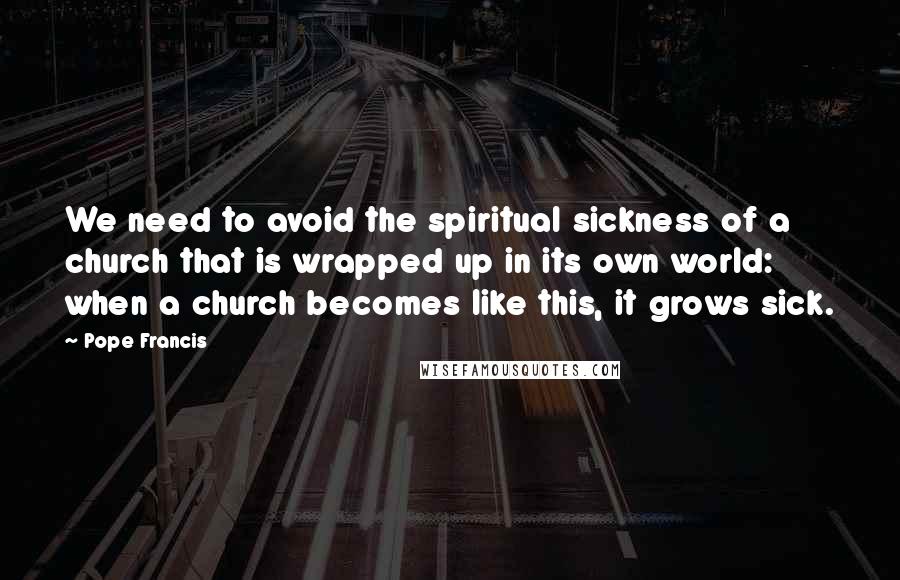 Pope Francis Quotes: We need to avoid the spiritual sickness of a church that is wrapped up in its own world: when a church becomes like this, it grows sick.