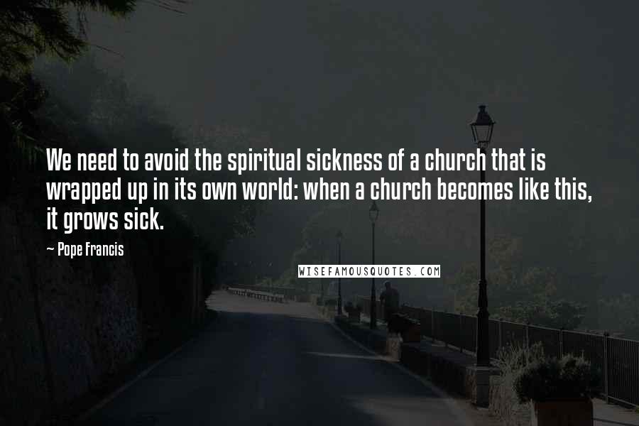 Pope Francis Quotes: We need to avoid the spiritual sickness of a church that is wrapped up in its own world: when a church becomes like this, it grows sick.