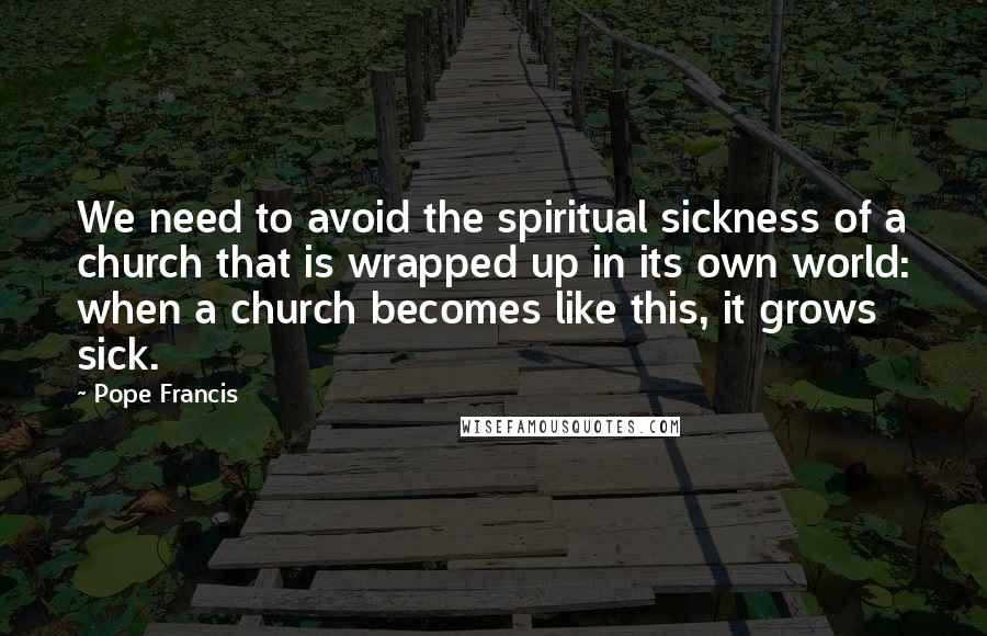 Pope Francis Quotes: We need to avoid the spiritual sickness of a church that is wrapped up in its own world: when a church becomes like this, it grows sick.