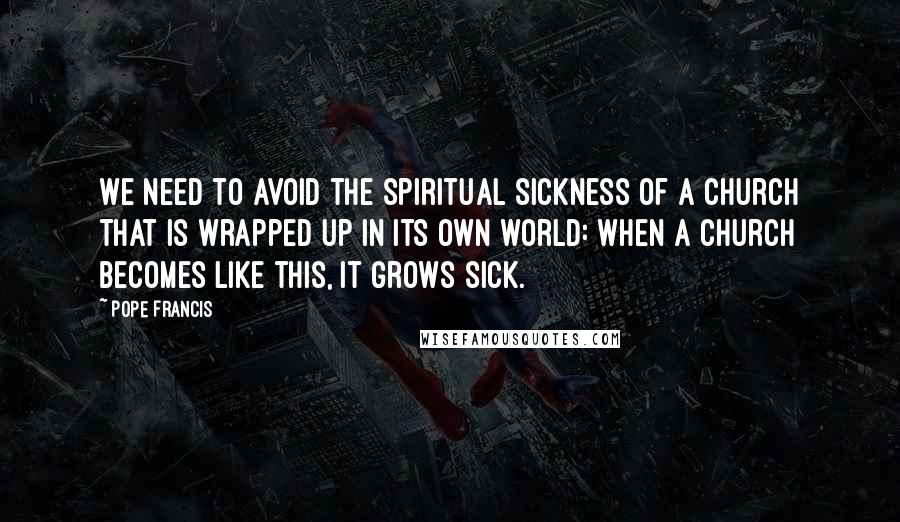 Pope Francis Quotes: We need to avoid the spiritual sickness of a church that is wrapped up in its own world: when a church becomes like this, it grows sick.
