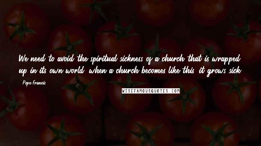 Pope Francis Quotes: We need to avoid the spiritual sickness of a church that is wrapped up in its own world: when a church becomes like this, it grows sick.