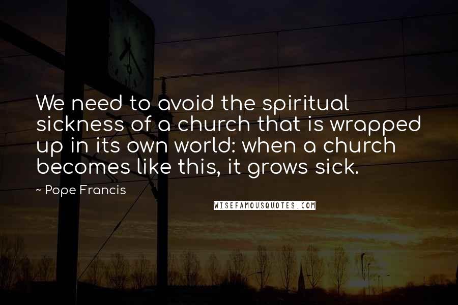 Pope Francis Quotes: We need to avoid the spiritual sickness of a church that is wrapped up in its own world: when a church becomes like this, it grows sick.