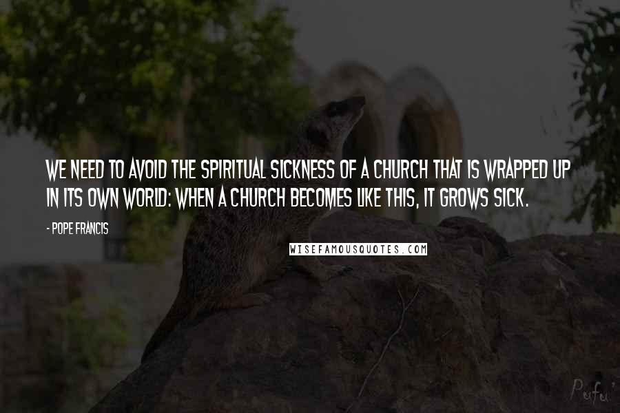Pope Francis Quotes: We need to avoid the spiritual sickness of a church that is wrapped up in its own world: when a church becomes like this, it grows sick.