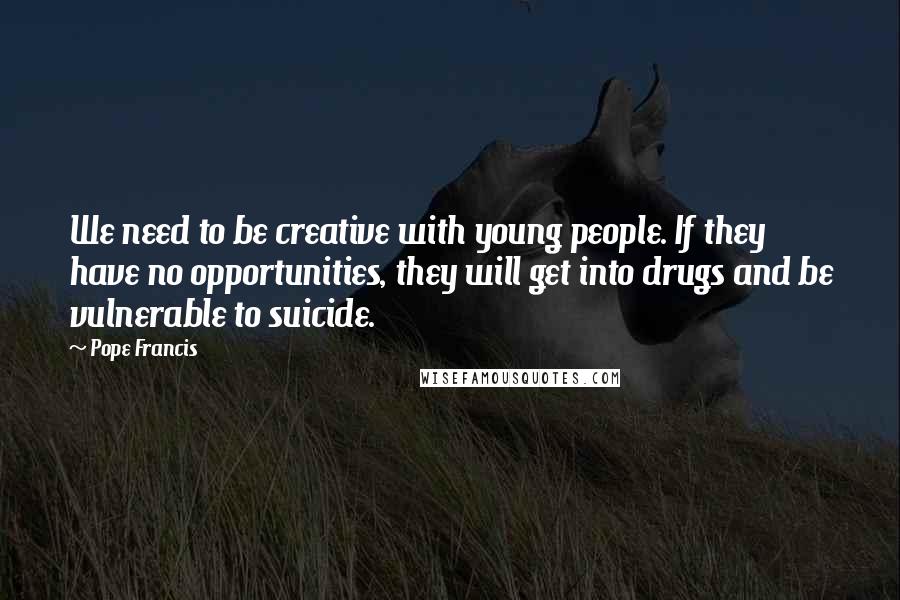 Pope Francis Quotes: We need to be creative with young people. If they have no opportunities, they will get into drugs and be vulnerable to suicide.