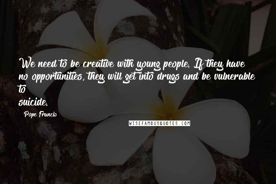 Pope Francis Quotes: We need to be creative with young people. If they have no opportunities, they will get into drugs and be vulnerable to suicide.