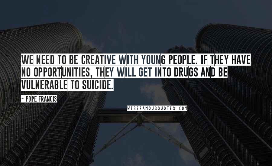Pope Francis Quotes: We need to be creative with young people. If they have no opportunities, they will get into drugs and be vulnerable to suicide.