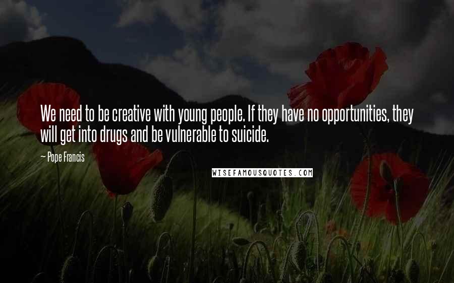 Pope Francis Quotes: We need to be creative with young people. If they have no opportunities, they will get into drugs and be vulnerable to suicide.