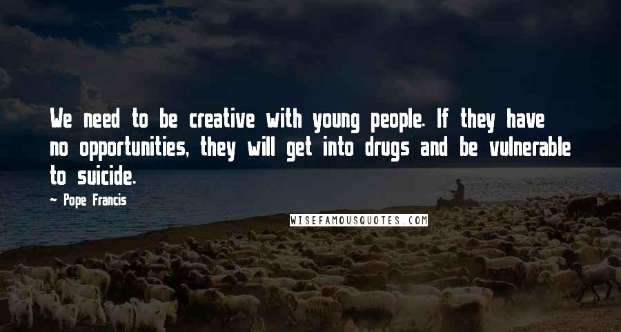 Pope Francis Quotes: We need to be creative with young people. If they have no opportunities, they will get into drugs and be vulnerable to suicide.