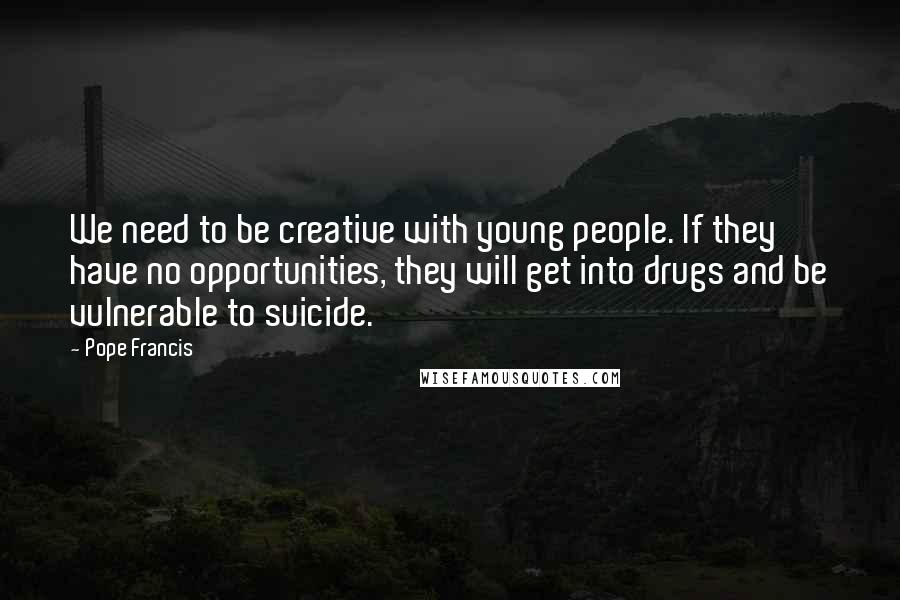 Pope Francis Quotes: We need to be creative with young people. If they have no opportunities, they will get into drugs and be vulnerable to suicide.