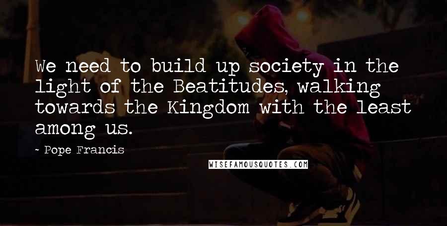 Pope Francis Quotes: We need to build up society in the light of the Beatitudes, walking towards the Kingdom with the least among us.