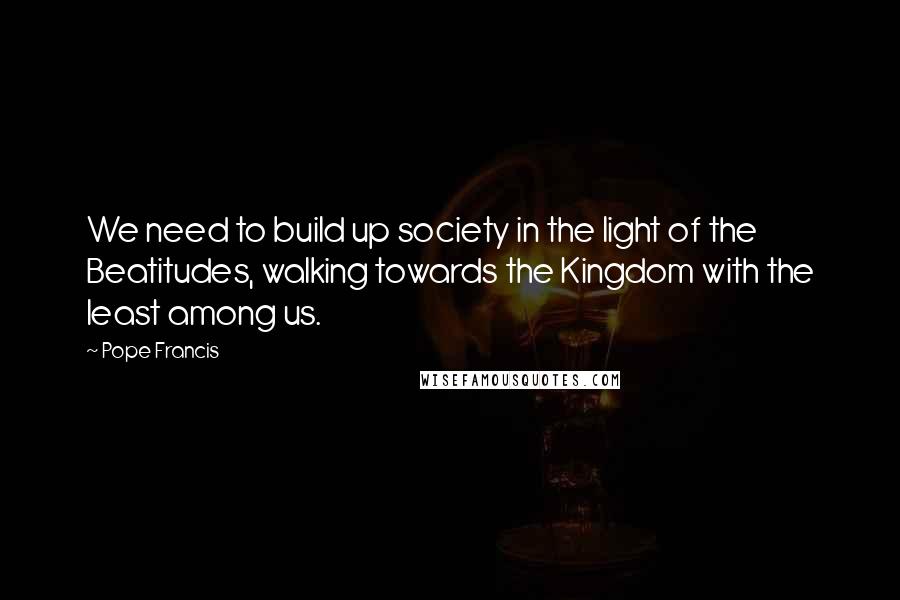 Pope Francis Quotes: We need to build up society in the light of the Beatitudes, walking towards the Kingdom with the least among us.