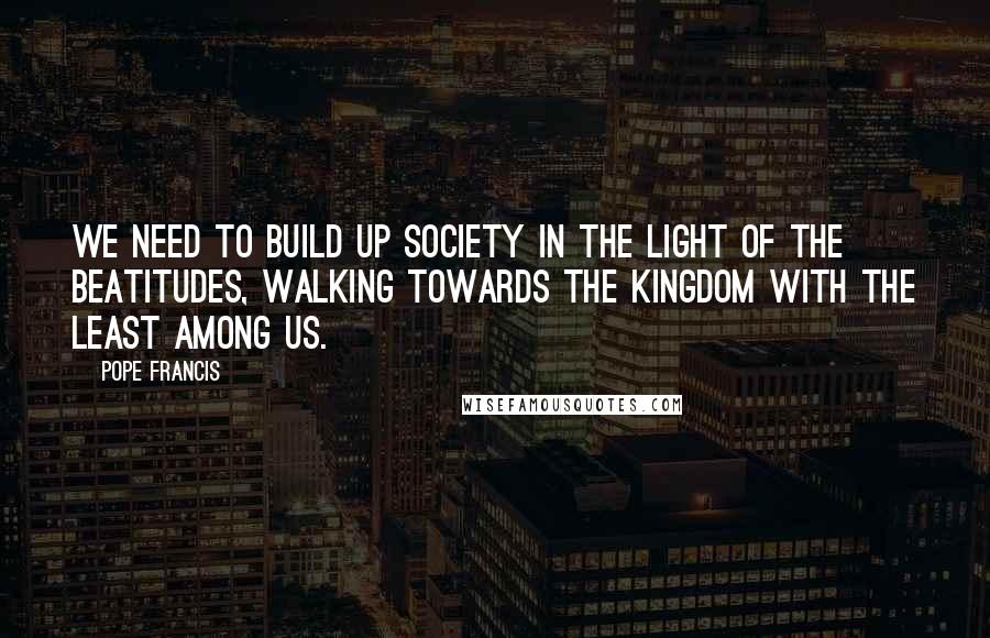 Pope Francis Quotes: We need to build up society in the light of the Beatitudes, walking towards the Kingdom with the least among us.