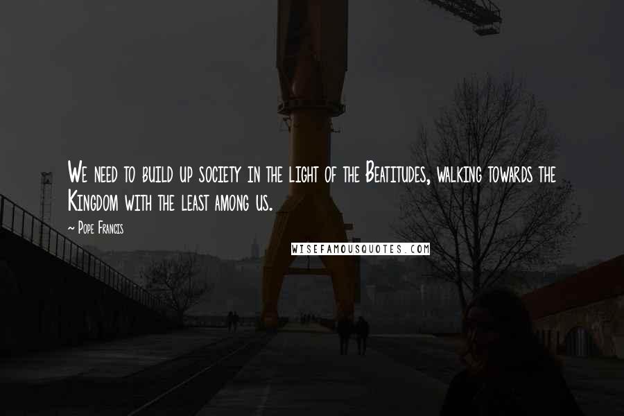 Pope Francis Quotes: We need to build up society in the light of the Beatitudes, walking towards the Kingdom with the least among us.