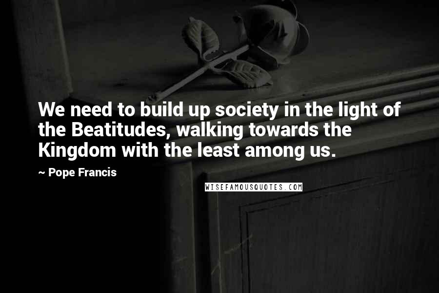 Pope Francis Quotes: We need to build up society in the light of the Beatitudes, walking towards the Kingdom with the least among us.