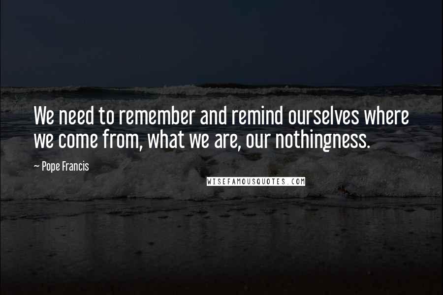 Pope Francis Quotes: We need to remember and remind ourselves where we come from, what we are, our nothingness.