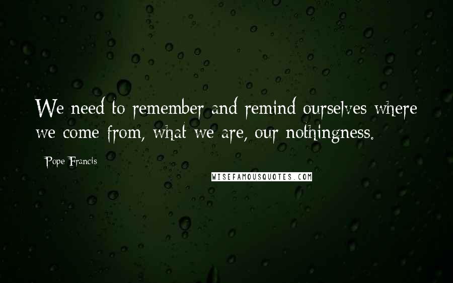 Pope Francis Quotes: We need to remember and remind ourselves where we come from, what we are, our nothingness.